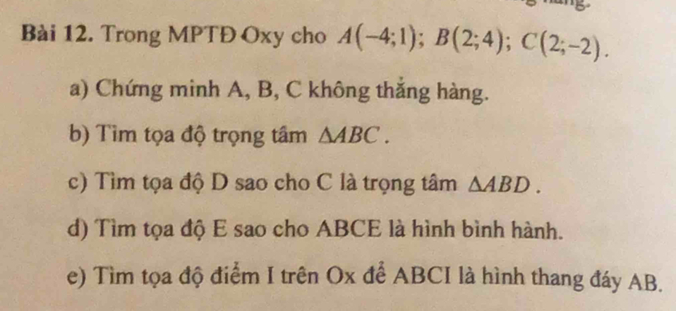 Trong MPTĐ Oxy cho A(-4;1); B(2;4); C(2;-2). 
a) Chứng minh A, B, C không thắng hàng. 
b) Tìm tọa độ trọng tầm △ ABC. 
c) Tìm tọa độ D sao cho C là trọng tâm △ ABD. 
d) Tìm tọa độ E sao cho ABCE là hình bình hành. 
e) Tìm tọa độ điểm I trên Ox để ABCI là hình thang đáy AB.