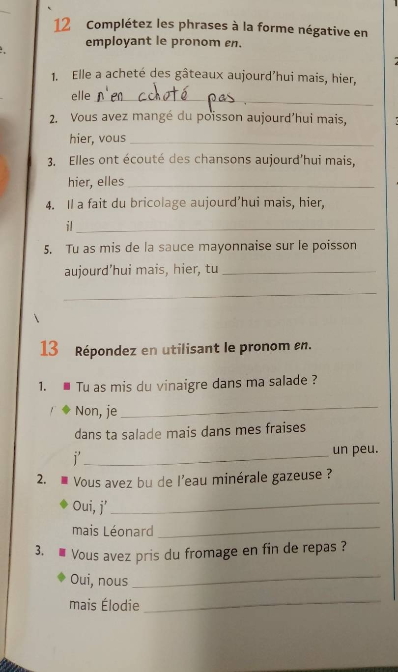 Complétez les phrases à la forme négative en 
employant le pronom en. 
1. Elle a acheté des gâteaux aujourd’hui mais, hier, 
_ 
elle 
2. Vous avez mangé du poisson aujourd’hui mais, 
hier, vous_ 
3. Elles ont écouté des chansons aujourd’hui mais, 
hier, elles_ 
4. Il a fait du bricolage aujourd’hui mais, hier, 
il_ 
5. Tu as mis de la sauce mayonnaise sur le poisson 
aujourd’hui mais, hier, tu_ 
_ 
13 Répondez en utilisant le pronom en. 
1. Tu as mis du vinaigre dans ma salade ? 
Non, je 
_ 
dans ta salade mais dans mes fraises 
_1 
un peu. 
2. Vous avez bu de l'eau minérale gazeuse ? 
Oui, j’_ 
mais Léonard_ 
3. Vous avez pris du fromage en fin de repas ? 
Oui, nous_ 
mais Élodie_