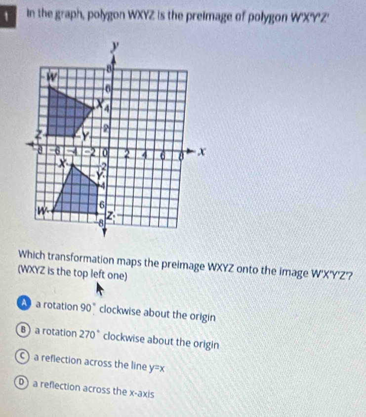 in the graph, polygon WXYZ is the preimage of polygon W'X'Y'Z'
Which transformation maps the preimage WXYZ onto the image
(WXYZ is the top left one) W'X'Y'Z'
a rotation 90° clockwise about the origin
B a rotation 270° clockwise about the origin
c) a reflection across the line y=x
D a reflection across the x-axis