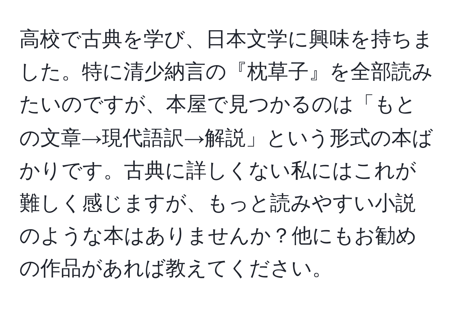 高校で古典を学び、日本文学に興味を持ちました。特に清少納言の『枕草子』を全部読みたいのですが、本屋で見つかるのは「もとの文章→現代語訳→解説」という形式の本ばかりです。古典に詳しくない私にはこれが難しく感じますが、もっと読みやすい小説のような本はありませんか？他にもお勧めの作品があれば教えてください。