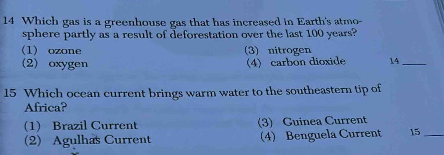 Which gas is a greenhouse gas that has increased in Earth's atmo-
sphere partly as a result of deforestation over the last 100 years?
(1) ozone (3) nitrogen
(2) oxygen 4) carbon dioxide 14_
15 Which ocean current brings warm water to the southeastern tip of
Africa?
(1) Brazil Current (3) Guinea Current
(2) Agulhas Current (4) Benguela Current 15 _