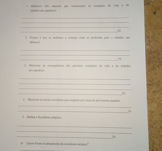 Mencione três aspectos que caracterizam as condições de vida e de 
traballho dos operários? 
_ 
_ 
_ 
_ 
4V 
2. Porque é que as mulheres e crianças eram as preferidas para o trabalho nas 
fabricas? 
_ 
_ 
_3V 
3. Mencione as consequências das péssimas condições de vida e de trabalho 
dos operários. 
_ 
_ 
_ 
_3V 
4. Mencione as teorias socialistas que surgiram por causa do movimento operário. 
_ 
_3v 
5. Defina o Socialistas utópicos. 
_ 
_ 
_ 
2V 
6. Quem foram os precursores do socialismo utópico? 
_