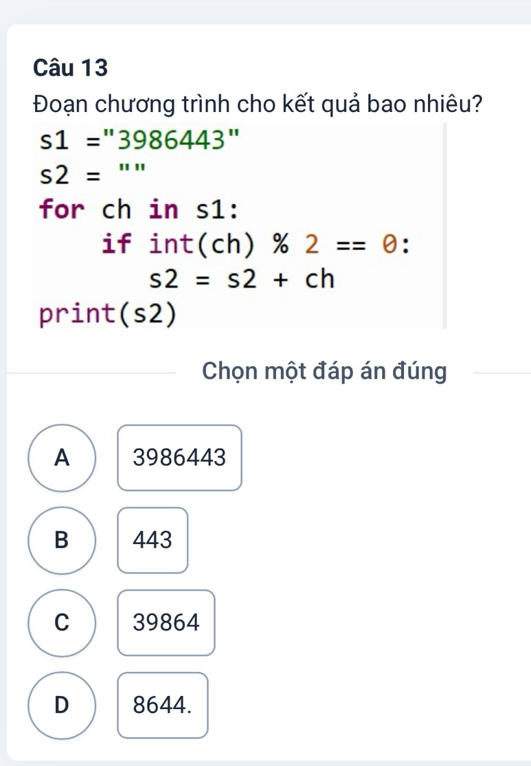 Đoạn chương trình cho kết quả bao nhiêu?
s1=''3986443''
s2= □ :: 
for ch in s1:
if int(ch) % 2==0 :
s2=s2+ch
print(s2)
Chọn một đáp án đúng
A 3986443
B 443
C 39864
D 8644.