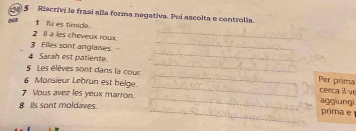 Riscrivi le frasi alla forma negativa. Poi ascolta e controlla. 
_ 
069 1 Tu es timide. 
_ 
2 Il a les cheveux roux. 
_ 
3 Elles sont anglaises. 
4 Sarah est patiente. 
_ 
5 Les élèves sont dans la cour. 
_ 
_ 
Per prima 
6 Monsieur Lebrun est belge. 
cerca il ve 
7 Vous avez les yeux marron. __aggiungi prima e 
8 Ils sont moldaves.