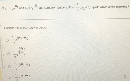 1 z_1=r_1e^(iθ _1) and z_2=r_2e^(iθ _2) are complex numbers. Then frac z_1z_2, z_2!= 0 equals which of the following?
Choose the correct answer below
frac r_1r_2e^(i(θ _1)+θ _2)
frac r_1r_2e^((frac θ _1)θ _2)
frac r_1r_2e^(i(θ _1)-θ _2)
frac r_1r_2e^(i(θ _1)· θ _2)