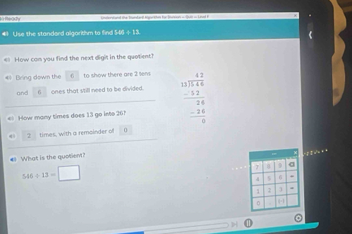 Ready Understand the Sundaed Algorthin for Division = Quiz = Livel F 
Use the standard algorithm to find 546 ÷ 13. 
How can you find the next digit in the quotient? 
4 Bring down the 6 to show there are 2 tens 
and 6 ones that still need to be divided. 
€ How many times does 13 go into 26? beginarrayr 42 13encloselongdiv 146 -52 hline 26 -24 hline 0endarray
, times, with a remainder of 0
《 What is the quotient?
546/ 13=□