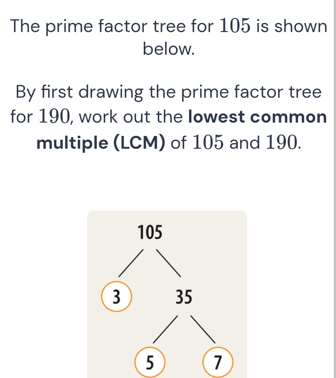 The prime factor tree for 105 is shown 
below. 
By first drawing the prime factor tree 
for 190, work out the Iowest common 
multiple (LCM) of 105 and 190.