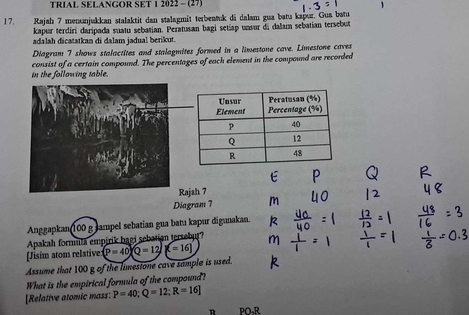 TRIAL SELANGOR SET 1 2022 - (27) 
17. Rajah 7 menunjukkan stalaktit dan stalagmit terbentuk di dalam gua batu kapur. Gua batu 
kapur terdiri daripada suatu sebatian. Peratusan bagi setiap unsur di dalam sebatian tersebut 
adalah dicatatkan di dalam jadual berikut. 
Diagram 7 shows stalactites and stalagmites formed in a limestone cave. Limestone caves 
consist of a certain compound. The percentages of each element in the compound are recorded 
in the following table. 
Rajah 7 
Diagram 7 
Anggapkan 100 g sampel sebatian gua batu kapur digunakan. 
Apakah formula empirik bagi sebatian tersebut? 
[Jisim atom relative: (P=40) Q=12[=16]
Assume that 100 g of the limestone cave sample is used. 
What is the empirical formula of the compound? 
[Relative atomic mass: P=40; Q=12; R=16]
R PO, R