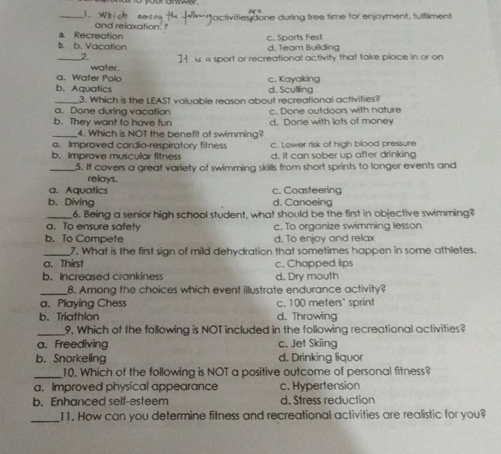 your answer.
_ 
s done during free time for enjoyment, fulfilment
and relaxation. ?
a. Recreation c. Sports Fest
b. b. Vacation d. Team Building
_2.
a sp t or recreational activity that take place in or on 
water.
a. Water Polo c. Kayaking
b. Aquatics d. Sculling
_3. Which is the LEAST valuable reason about recreational activities?
a. Done during vacation c. Done outdoors with nature
b. They want to have fun d. Done with lots of money
_4. Which is NOT the benefit of swimming?
a. Improved cardio-respiratory fitness C. Lower risk of high blood pressure
b. Improve muscular fitness d. It can sober up after drinking
_5. It covers a great variety of swimming skills from short sprints to longer events and
relays.
a. Aquatics c. Coasteering
b.Diving d. Canoeing
_6. Being a senior high school student, what should be the first in objective swimming?
a. To ensure safety c. To organize swimming lesson
b. To Compete d. To enjoy and relax
_7. What is the first sign of mild dehydration that sometimes happen in some athletes.
a. Thirst c. Chapped lips
b. Increased crankiness d. Dry mouth
_8. Among the choices which event illustrate endurance activity?
a. Playing Chess c. 100 meters ' sprint
b. Triathlon d. Throwing
_9. Which of the following is NOT included in the following recreational activities?
a.Freediving c. Jet Skiing
b. Snorkeling d. Drinking liquor
_10. Which of the following is NOT a positive outcome of personal fitness?
a,Improved physical appearance c. Hypertension
b. Enhanced self-esteem d. Stress reduction
_11. How can you determine fitness and recreational activities are realistic for you?