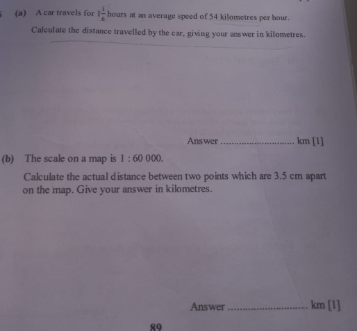 A car travels for 1 1/6  hours at an average speed of 54 kilometres per hour. 
Calculate the distance travelled by the car, giving your answer in kilometres. 
Answer_ km [1] 
(b) The scale on a map is 1:60000. 
Calculate the actual distance between two points which are 3.5 cm apart 
on the map. Give your answer in kilometres. 
Answer_ km [1] 
89