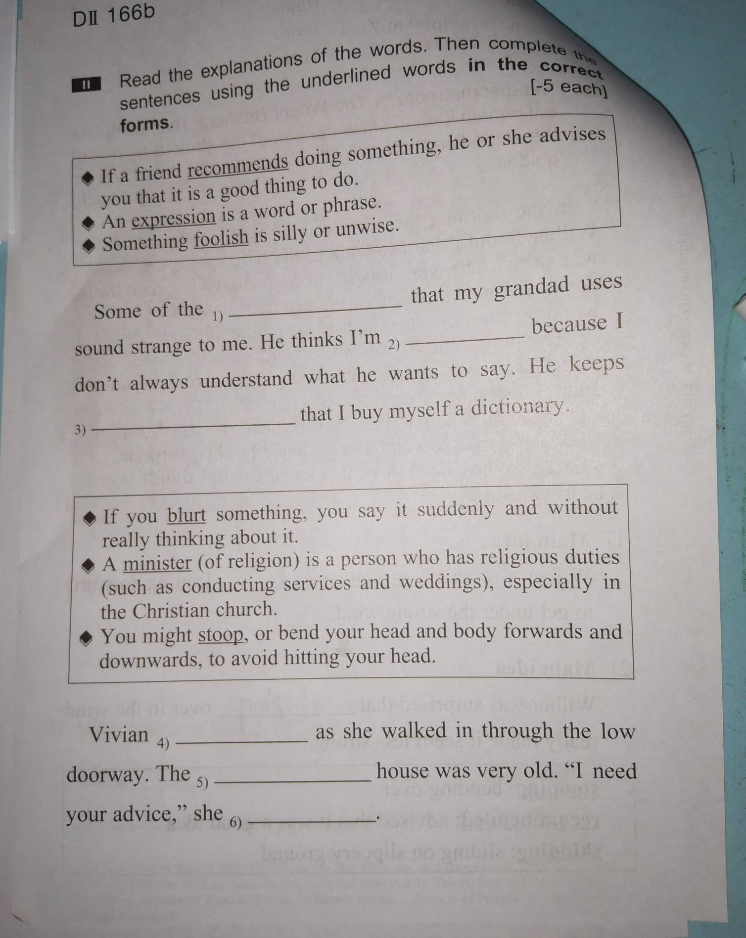 DⅡ166b 
Read the explanations of the words. Then complete the 
sentences using the underlined words in the correct . 
[-5 each] 
forms. 
If a friend recommends doing something, he or she advises 
you that it is a good thing to do. 
An expression is a word or phrase. 
Something foolish is silly or unwise. 
that my grandad uses 
Some of the 1) 
_ 
sound strange to me. He thinks I’m 2) _because I 
don't always understand what he wants to say. He keeps 
_ 
that I buy myself a dictionary. 
3) 
If you blurt something, you say it suddenly and without 
really thinking about it. 
A minister (of religion) is a person who has religious duties 
(such as conducting services and weddings), especially in 
the Christian church. 
You might stoop, or bend your head and body forwards and 
downwards, to avoid hitting your head. 
Vivian 4)_ 
as she walked in through the low 
doorway. The 5) _house was very old. “I need 
your advice,” she 6)_