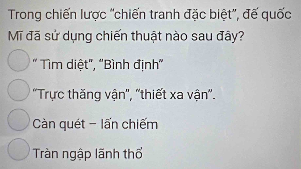 Trong chiến lược “chiến tranh đặc biệt”, đế quốc
Mĩ đã sử dụng chiến thuật nào sau đây?
" Tìm diệt”, “Bình định”
"Trực thăng vận", "thiết xa vận".
Càn quét - lấn chiếm
Tràn ngập lãnh thổ