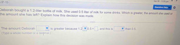 Sep 30 - 11:59 cm 
P-15 Question Hely 
Deborah bought a 1.2-liter bottle of milk. She used 0.5 liter of milk for some drinks. Which is greater, the amount she used or 
the amount she has left? Explain how this decision was made. 
The amount Deborah □ is greater because 1.2□ 0.5=□ , and this is □ than 0.5. 
(Type a whole number or a deqimal.)