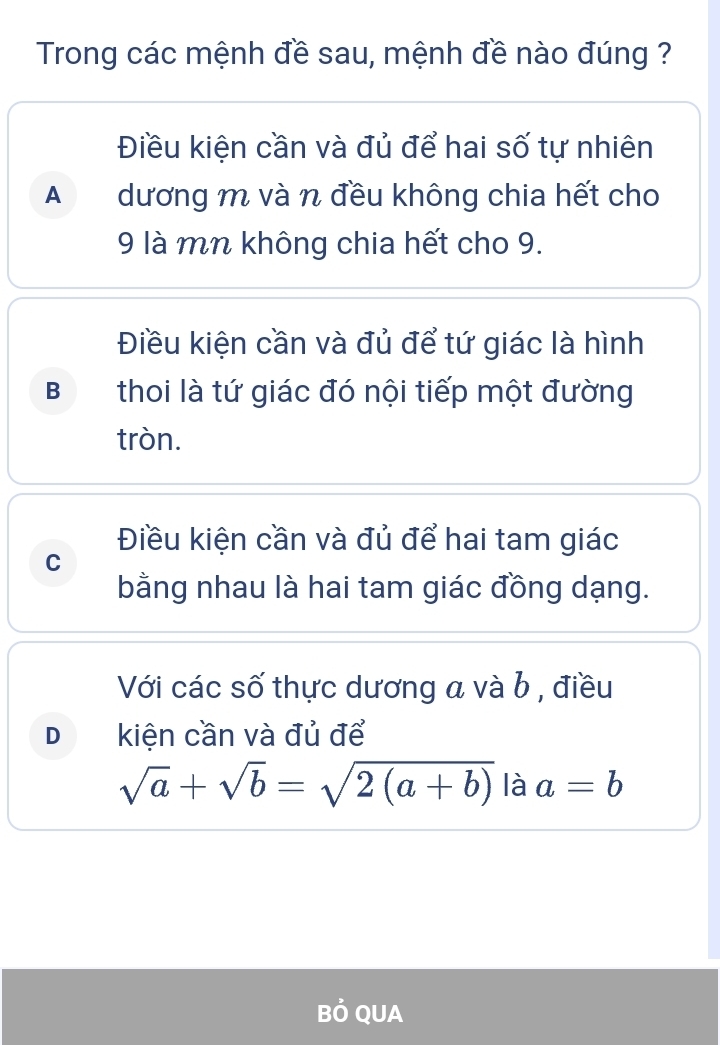 Trong các mệnh đề sau, mệnh đề nào đúng ?
Điều kiện cần và đủ để hai số tự nhiên
Adương m và n đều không chia hết cho
9 là mn không chia hết cho 9.
Điều kiện cần và đủ để tứ giác là hình
B thoi là tứ giác đó nội tiếp một đường
tròn.
Điều kiện cần và đủ để hai tam giác
C
bằng nhau là hai tam giác đồng dạng.
Với các số thực dương a và b , điều
D kiện cần và đủ để
sqrt(a)+sqrt(b)=sqrt(2(a+b)) là a=b
Bỏ QUA