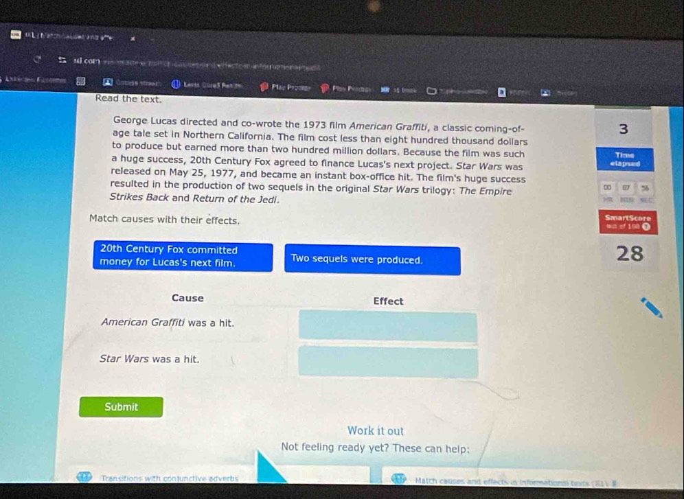 DiL biatchiauset and 
ul com ade nech cat ges e n n for me onanes 
Lxierten Filsommes A s i a ) Levta Cure3 Ran m Plar Prodi 
a 
Read the text. 
George Lucas directed and co-wrote the 1973 film American Graffiti, a classic coming-of- 
3 
age tale set in Northern California. The film cost less than eight hundred thousand dollars 
to produce but earned more than two hundred million dollars. Because the film was such Time 
a huge success, 20th Century Fox agreed to finance Lucas's next project. Star Wars was elapsed 
released on May 25, 1977, and became an instant box-office hit. The film's huge success 
00 07 5 
resulted in the production of two sequels in the original Star Wars trilogy: The Empire NEC 
Strikes Back and Return of the Jedi. 
SmartScore 
Match causes with their effects. man of 100 0
20th Century Fox committed 
money for Lucas's next film. Two sequels were produced.
28
Cause Effect 
American Graffiti was a hit. 
Star Wars was a hit. 
Submit 
Work it out 
Not feeling ready yet? These can help: 
Transitions with conjunctive adverbs Match cauises and effects in Informational tiniss (81) I