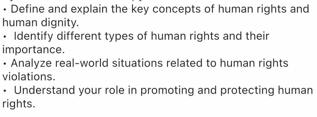 • Define and explain the key concepts of human rights and 
human dignity. 
。 Identify different types of human rights and their 
importance. 
• Analyze real-world situations related to human rights 
violations. 
• Understand your role in promoting and protecting human 
rights.