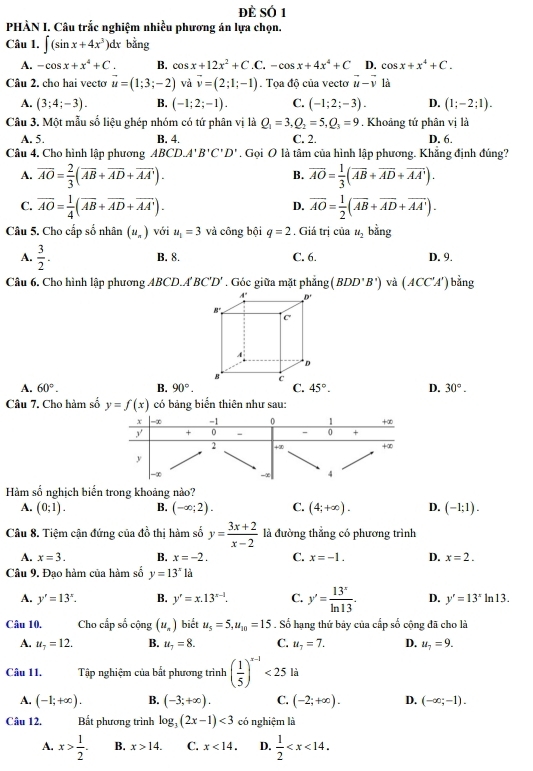 đè Số 1
PHÀN I. Câu trắc nghiệm nhiều phương án lựa chọn.
Câu 1. ∈t (sin x+4x^3)dx bằng
A. -cos x+x^4+C. B. cos x+12x^2+C.C.-cos x+4x^4+C D. cos x+x^4+C.
Câu 2. cho hai vectơ vector u=(1;3;-2) và vector v=(2;1;-1). Tọa độ của vectơ vector u-vector v là
A. (3;4;-3). B. (-1;2;-1). C. (-1;2;-3). D. (1;-2;1).
Câu 3. Một mẫu số liệu ghép nhóm có tứ phân vị là Q_1=3,Q_2=5,Q_3=9. Khoảng tứ phân vị là
A. 5. B. 4. C. 2. D. 6.
Câu 4. Cho hình lập phương ABCD.A'B'C'D' , Gọi O là tâm của hình lập phương. Khắng định đúng?
A. overline AO= 2/3 (overline AB+overline AD+overline AA'). overline AO= 1/3 (overline AB+overline AD+overline AA').
B.
C. overline AO= 1/4 (overline AB+overline AD+overline AA'). overline AO= 1/2 (overline AB+overline AD+overline AA').
D.
Câu 5. Cho cấp số nhân (u_n) với u_1=3 và công bội q=2. Giá trị của u_2 bằng
A.  3/2 . B. 8. C. 6. D. 9.
Câu 6. Cho hình lập phương ABCD.A'BC'D'. Góc giữa mặt phẳng (BDD'B') và (ACC'A') bằng
A. 60°. B. 90°. C. 45°. D. 30°.
Câu 7. Cho hàm số y=f(x) có bảng biển thiên như sau:
Hàm số nghịch biến trong khoảng nào?
A. (0;1). B. (-∈fty ;2). C. (4;+∈fty ). D. (-1;1).
Câu 8. Tiệm cận đứng của đồ thị hàm số y= (3x+2)/x-2  là đường thắng có phương trình
A. x=3. B. x=-2. C. x=-1. D. x=2.
Câu 9. Đạo hàm của hàm số y=13^x12
A. y'=13^x. B. y'=x.13^(x-1). C. y'= 13^x/ln 13 . D. y'=13^xln 13.
Câu 10, Cho cấp số cộng (u_n) biết u_5=5,u_10=15. Số hạng thứ bảy của cấp số cộng đã cho là
A. u_7=12. B. u_7=8. C. u_7=7. D. u_7=9.
Câu 11. Tập nghiệm của bất phương trình ( 1/5 )^x-1<25</tex> là
A. (-1;+∈fty ). B. (-3;+∈fty ). C. (-2;+∈fty ). D. (-∈fty ;-1).
Câu 12. Bắt phương trình log _3(2x-1)<3</tex> có nghiệm là
A. x> 1/2 . B. x>14. C. x<14. D.  1/2 