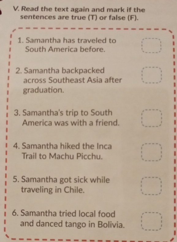 Read the text again and mark if the 
sentences are true (T) or false (F). 
1. Samantha has traveled to 
South America before. 
2. Samantha backpacked 
across Southeast Asia after 
graduation. 
3. Samantha's trip to South 
America was with a friend. 
4. Samantha hiked the Inca 
Trail to Machu Picchu. 
5. Samantha got sick while 
traveling in Chile. 
6. Samantha tried local food 
and danced tango in Bolivia.