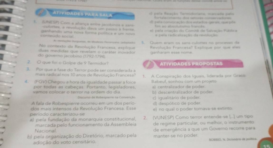 ATIVIDADES PARA SALA c) pela Reação Termidoriana, marcada pelo
fortalecimento dos setores conservadores
1. (UNESP) Com a aliança entre jacobinos e saris d) pela convocação dos estados-gerais, que põs
fim ao absolutismo françês
culortes, a revolução dava um passo à frente.
ganhando uma nova forma política e um novo e) pela criação do Comitê de Salvação Pública
conteúdo social. e pela radicalização da revolução
As revoluções Burguesm, de Modesto Fiorerzario. (adaplado) 5. Quem eram os sans-culottes no procesão da
No contexto da Revolução Francesa, explique Revolução Francesa? Explique por que eles
duas medidas que revelam o caráter inovador ganharam esse nome.
do governo jacobino (1792-1794)
2. O que foi o Golpe de 9 Termidor? ATIVIDADES PROPOSTAS
3. Por que a fase do Terror pode ser considerada a
mais radical nos 10 anos de Revolução Francesa? 1. A Conspiração dos Iguais, liderada por Graco
4. (FGV) Chegou a hora da igualdade passar a foice Babeuf, sonhou com um projeto
por todas as cabeças. Portanto, legisladores, a) centralizador de poder.
vamos colocar o terror na ordem do dia. b) descentralizador de poder.
Discurso de Robespierre na Convenção. c) igualitário de poder.
A fala de Robespierre ocorreu em um dos perío- d) despótico de poder.
dos mais intensos da Revolução Francesa. Esse e) no qual o poder tornava-se extinto.
periodo caracterizou-se
a) pela fundação da monarquia constitucional, 2. (VUNESP) Como terror entende-se [...] um tipo
marcada pelo funcionamento da Assembleia de regime particular, ou melhor, o instrumento
Nacional. de emergência a que um Governo recorre para
b) pela organização do Diretório, marcado pela manter-se no poder.
adoção do voto censitário. BOBBIO, N. Dicionário de política.
15