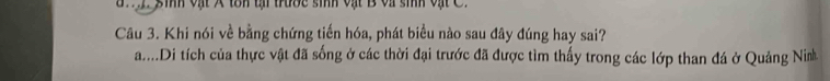 a n i sinh vật A tôn tại trước sinh vật B và sinh vật C.
Câu 3. Khi nói về bằng chứng tiến hóa, phát biểu nào sau đây đúng hay sai?
a....Di tích của thực vật đã sống ở các thời đại trước đã được tìm thấy trong các lớp than đá ở Quảng Ninh