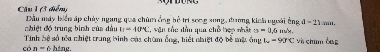 Nột dung 
Câu I (3 điểm) 
Dầu máy biến áp chảy ngang qua chùm ống bố trí song song, đường kính ngoài ống d=21mm, 
nhiệt độ trung bình của dầu t_f=40°C , vận tốc dầu qua chỗ hẹp nhất omega =0,6m/s. 
Tính hệ số tỏa nhiệt trung bình của chùm ống, biết nhiệt độ bề mặt ống t_w=90°C và chùm ống
con=6hang.