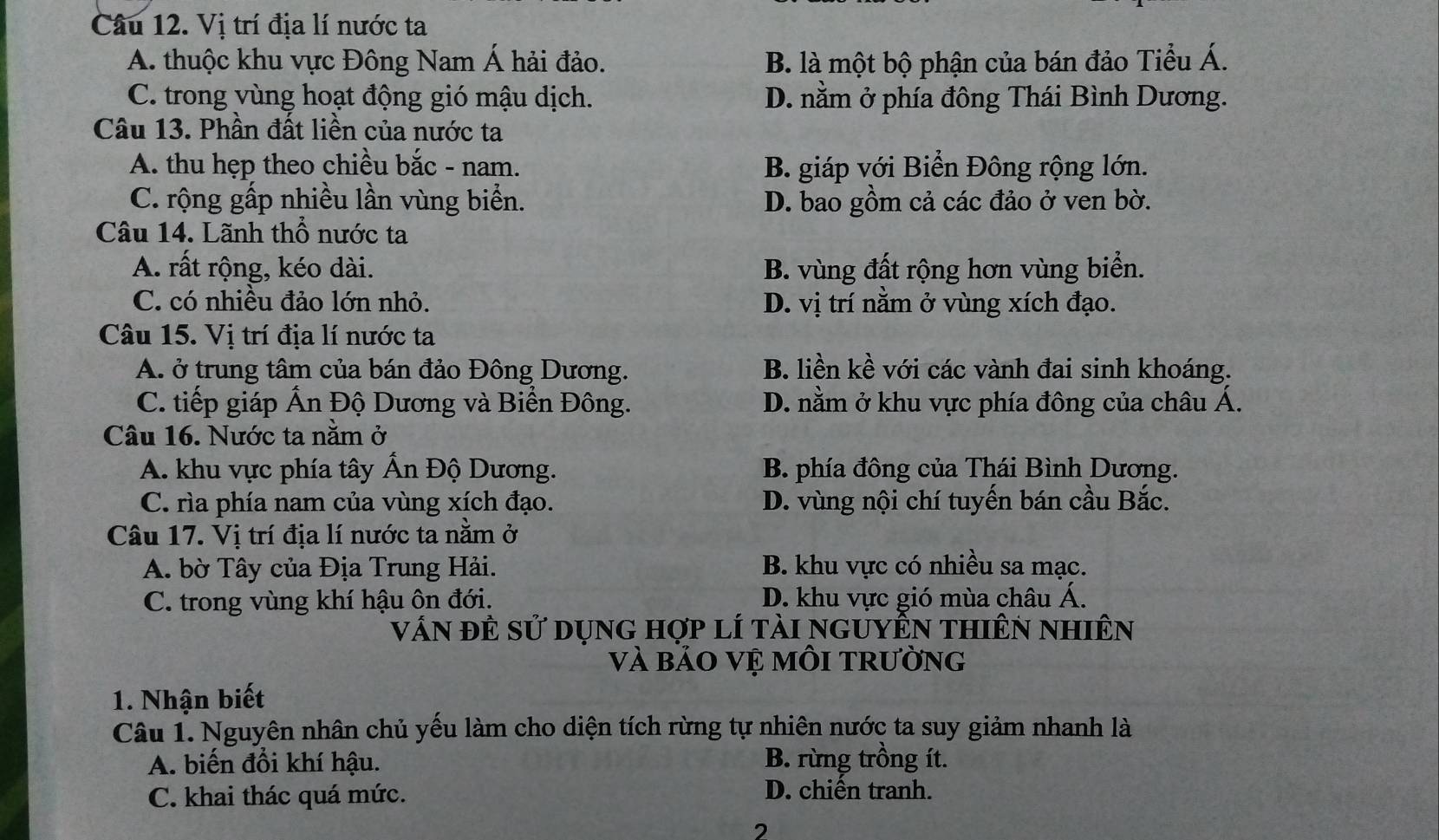 Vị trí địa lí nước ta
A. thuộc khu vực Đông Nam Á hải đảo. B. là một bộ phận của bán đảo Tiểu Á.
C. trong vùng hoạt động gió mậu dịch. D. nằm ở phía đông Thái Bình Dương.
Câu 13. Phần đất liền của nước ta
A. thu hẹp theo chiều bắc - nam. B. giáp với Biển Đông rộng lớn.
C. rộng gấp nhiều lần vùng biển. D. bao gồm cả các đảo ở ven bờ.
Câu 14. Lãnh thổ nước ta
A. rất rộng, kéo dài. B. vùng đất rộng hơn vùng biển.
C. có nhiều đảo lớn nhỏ. D. vị trí nằm ở vùng xích đạo.
Câu 15. Vị trí địa lí nước ta
A. ở trung tâm của bán đảo Đông Dương. B. liền kề với các vành đai sinh khoáng.
C. tiếp giáp Ấn Độ Dương và Biển Đông. D. nằm ở khu vực phía đông của châu Á.
Câu 16. Nước ta năm ở
A. khu vực phía tây Ấn Độ Dương. B. phía đông của Thái Bình Dương.
C. rìa phía nam của vùng xích đạo. D. vùng nội chí tuyến bán cầu Bắc.
Câu 17. Vị trí địa lí nước ta nằm ở
A. bờ Tây của Địa Trung Hải. B. khu vực có nhiều sa mạc.
C. trong vùng khí hậu ôn đới. D. khu vực gió mùa châu Á.
vấn đÊ sử dụng hợp lí tài nguyÊn thiên nhiên
và bảo vệ môI trường
1. Nhận biết
Câu 1. Nguyên nhân chủ yếu làm cho diện tích rừng tự nhiên nước ta suy giảm nhanh là
A. biến đổi khí hậu. B. rừng trồng ít.
C. khai thác quá mức. D. chiến tranh.
2