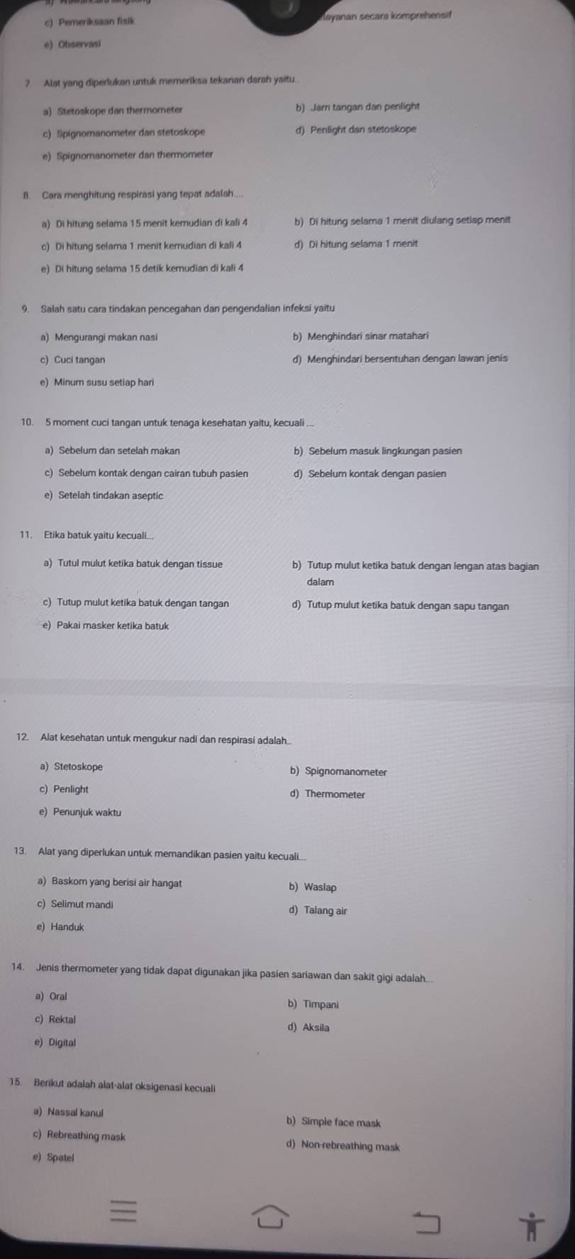 c) Pemeriksaan fisik Sayanan secara komprehensif
e) Observasi
7 Alat yang diperlukan untuk memeriksa tekanan darah yaitu.
a) Stetoskope dan thermometer b) Jarn tangan dan penlight
c    iom aometer  a   teto ko d) Penlight dan stetoskope
e) Spignomanometer dan thermometer
B. Cara menghitung respirasi yang tepat adalah....
a) Di hitung selama 15 menit kemudian di kali 4 b) Di hitung selama 1 menit diulang setiap menit
c) Di hitung selama 1 menit kemudian di kali 4 d) Di hitung selama 1 menit
e) Di hitung selama 15 detik kemudian di kali 4
9. Salah satu cara tindakan pencegahan dan pengendalian infeksi yaitu
a) Mengurangi makan nasi b) Menghindari sinar matahari
c) Cuci tangan d) Menghindari bersentuhan dengan lawan jenis
e) Minum susu setiap hari
10. 5 moment cuci tangan untuk tenaga kesehatan yaitu, kecuali ...
a) Sebelum dan setelah makan b) Sebelum masuk lingkungan pasien
c) Sebelum kontak dengan cairan tubuh pasien d) Sebelum kontak dengan pasien
e) Setelah tindakan aseptic
11. Etika batuk yaitu kecuali...
a) Tutul mulut ketika batuk dengan tissue b) Tutup mulut ketika batuk dengan lengan atas bagian
dalam
c) Tutup mulut ketika batuk dengan tangan d) Tutup mulut ketika batuk dengan sapu tangan
12. Alat kesehatan untuk mengukur nadi dan respirasi adalah
a) Stetoskope b) Spignomanometer
c) Penlight d) Thermometer
e) Penunjuk waktu
13. Alat yang diperlukan untuk memandikan pasien yaitu kecuali...
a) Baskom yang berisi air hangat b) Waslap
c) Selimut mandi d) Talang air
e) Handuk
14. Jenis thermometer yang tidak dapat digunakan jika pasien sariawan dan sakit gigi adalah...
a) Oral b) Timpani
c) Rektal d) Aksila
e) Digital
15. Berikut adalah alat-alat oksigenasi kecuali
a) Nassal kanul b) Simple face mask
c) Rebreathing mask d) Non-rebreathing mask
e) Spatel