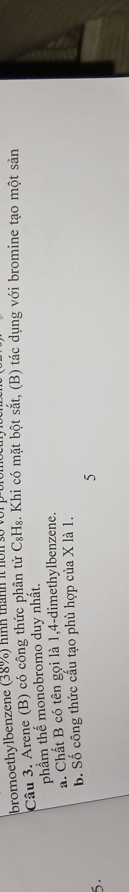 bromoethylbenzene (38%) hình thành it I 
Câu 3. Arene (B) có công thức phân tử C_8H Mg. Khi có mặt bột sắt, (B) tác dụng với bromine tạo một sản 
phẩm thế monobromo duy nhất. 
a. Chất B có tên gọi là 1, 4 -dimethylbenzene. 
b. Số công thức cầu tạo phù hợp của X là 1. 
5. 
5