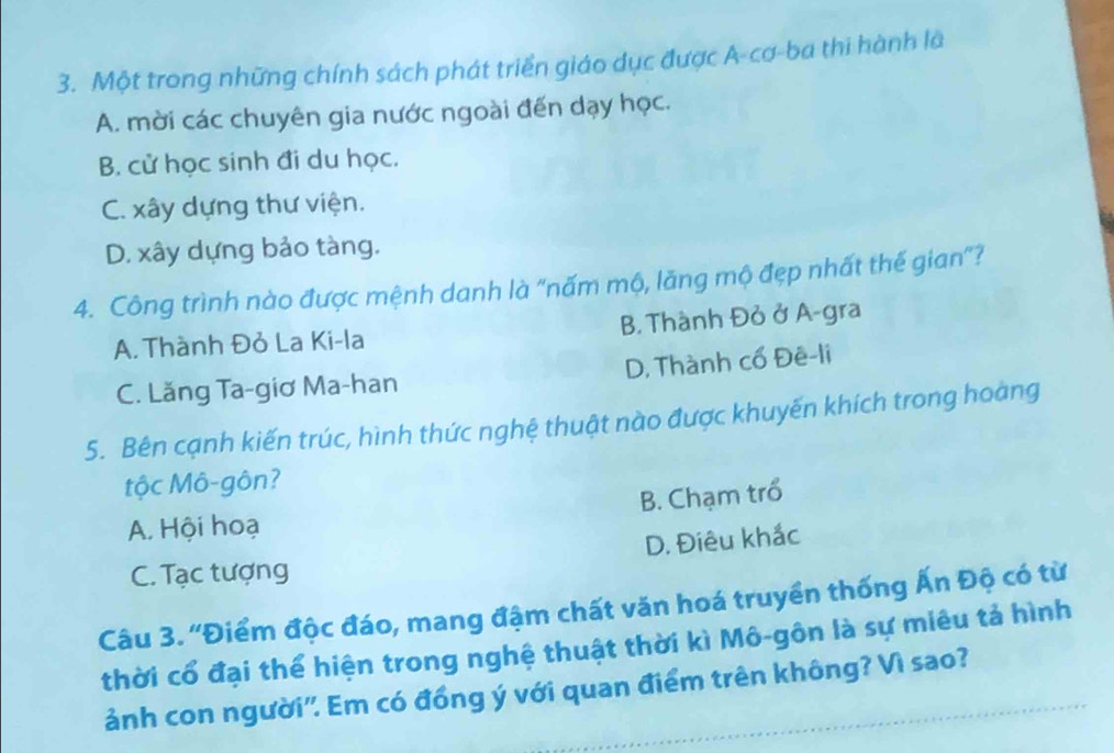 Một trong những chính sách phát triển giáo dục được A-cơ-ba thi hành là
A. mời các chuyên gia nước ngoài đến dạy học.
B. cử học sinh đi du học.
C. xây dựng thư viện.
D. xây dựng bảo tàng.
4. Công trình nào được mệnh danh là "nấm mộ, lăng mộ đẹp nhất thế gian”?
A. Thành Đỏ La Ki-la B. Thành Đỏ ở A-gra
C. Lăng Ta-giơ Ma-han D, Thành cổ Đê-li
5. Bên cạnh kiến trúc, hình thức nghệ thuật nào được khuyến khích trong hoàng
tộc Mô-gôn?
A. Hội hoạ B. Chạm trổ
C. Tạc tượng D. Điêu khắc
Câu 3. ''Điểm độc đáo, mang đậm chất văn hoá truyền thống Ấn Độ có từ
thời cổ đại thể hiện trong nghệ thuật thời kì Mô-gôn là sự miêu tả hình
ảnh con người'. Em có đồng ý với quan điểm trên không? Vì sao?