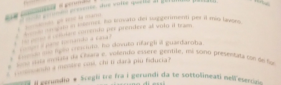 Il gerund i a 
1 a e g erun i o resente, u e o lte quene at geru mn 
a 
erbali 
Somdendo, glí tese la mano. 
avende navigate in Internet, ho trovato dei suggerimenti per il mio lavoro. 
He ese il cellulare correndo per prendere al volo il tram. 
o er torando a cas 
Esende mie figlio cresciuto, ho dovuto rifargli il guardaroba. 
S o na s ta n vitata da Chiara e, volendo essere gentile, mi sono presentata con de fo 
continuando a mentire cosi, chi ti darà più fiducia? 
l eerundio e Scegli tre fra i gerundi da te sottolineati nell'esercizio