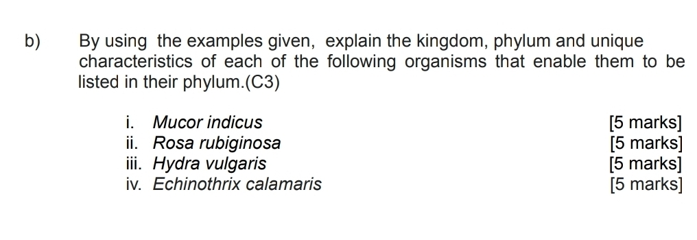 By using the examples given, explain the kingdom, phylum and unique 
characteristics of each of the following organisms that enable them to be 
listed in their phylum.(C3) 
i. Mucor indicus [5 marks] 
ii. Rosa rubiginosa [5 marks] 
iii. Hydra vulgaris [5 marks] 
iv. Echinothrix calamaris [5 marks]