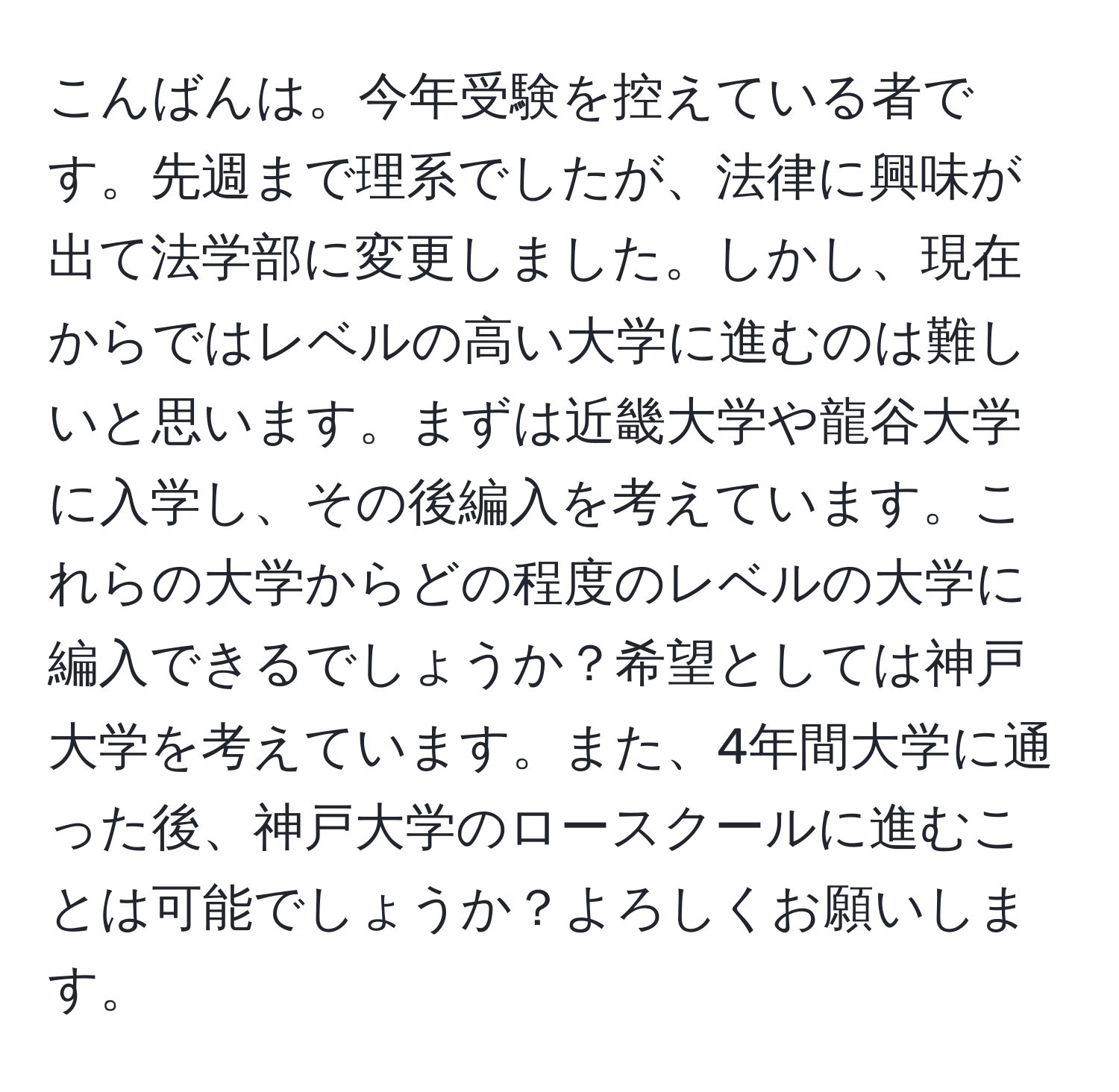 こんばんは。今年受験を控えている者です。先週まで理系でしたが、法律に興味が出て法学部に変更しました。しかし、現在からではレベルの高い大学に進むのは難しいと思います。まずは近畿大学や龍谷大学に入学し、その後編入を考えています。これらの大学からどの程度のレベルの大学に編入できるでしょうか？希望としては神戸大学を考えています。また、4年間大学に通った後、神戸大学のロースクールに進むことは可能でしょうか？よろしくお願いします。