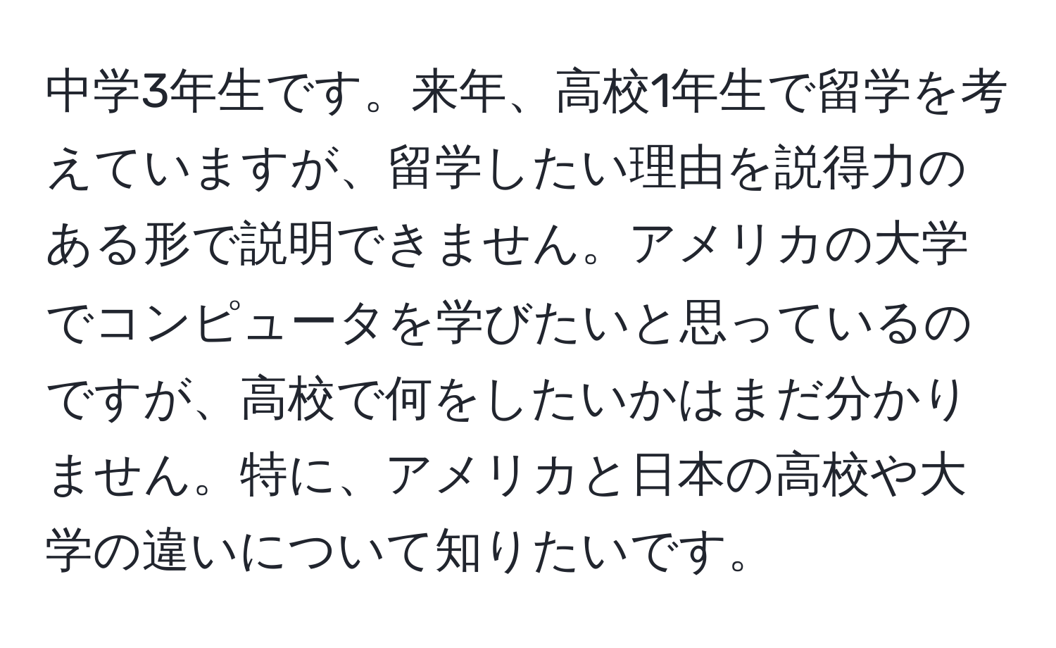 中学3年生です。来年、高校1年生で留学を考えていますが、留学したい理由を説得力のある形で説明できません。アメリカの大学でコンピュータを学びたいと思っているのですが、高校で何をしたいかはまだ分かりません。特に、アメリカと日本の高校や大学の違いについて知りたいです。