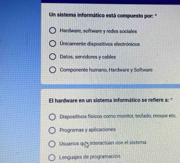 Un sistema informático está compuesto por: *
Hardware, software y redes sociales
nicamente dispositivos electrónicos
Datos, servidores y cables
Componente humano, Hardware y Software
El hardware en un sistema informático se refiere a: "
Dispositivos físicos como monitor, teclado, mouse etc.
Programas y aplicaciones
Usuarios que interactúan con el sistema
Lenguajes de programación