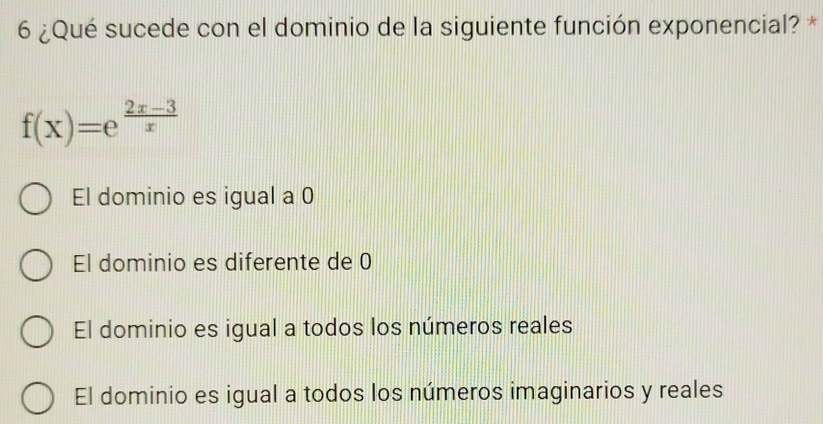 6 ¿Qué sucede con el dominio de la siguiente función exponencial? *
f(x)=e^(frac 2x-3)x
El dominio es igual a 0
El dominio es diferente de 0
El dominio es igual a todos los números reales
El dominio es igual a todos los números imaginarios y reales