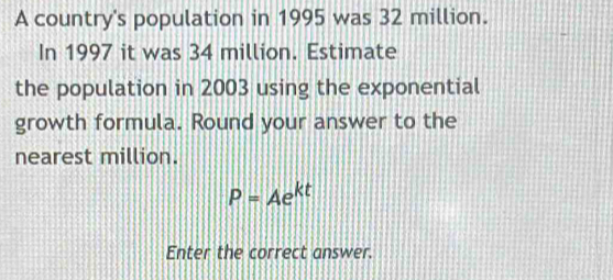 A country's population in 1995 was 32 million. 
In 1997 it was 34 million. Estimate 
the population in 2003 using the exponential 
growth formula. Round your answer to the 
nearest million.
P=Ae^(kt)
Enter the correct answer.