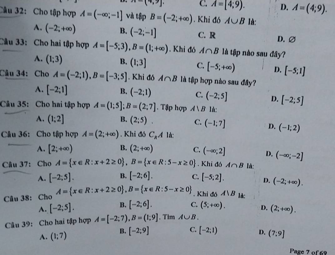 A=(4,9).
C. A=[4;9). D. A=(4;9).
Câu 32: Cho tập hợp A=(-∈fty ;-1] và tập B=(-2;+∈fty ). Khi đó A∪ B là:
B. (-2;-1]
A. (-2;+∈fty ) C. R
D. ∅
Câu 33: Cho hai tập hợp A=[-5;3),B=(1;+∈fty ). Khi đó A∩ B là tập nào sau đây?
A. (1;3)
B. (1;3]
C. [-5;+∈fty )
D. [-5;1]
Câu 34: Cho A=(-2;1),B=[-3;5]. Khi đó A∩ B là tập hợp nào sau đây?
A. [-2;1] B. (-2;1)
C. (-2;5]
D. [-2;5]
Câu 35: Cho hai tập hợp A=(1;5];B=(2;7]. Tập hợp A∪ B 1à:
A. (1;2] B. (2;5).
C. (-1;7]
D. (-1;2)
Câu 36: Cho tập hợp A=(2;+∈fty ). Khi đó C_RA 1à:
A. [2;+∈fty ) B. (2;+∈fty ) C. (-∈fty ;2]
D. (-∈fty ;-2]
Cầu 37: Cho A= x∈ R:x+2≥ 0 ,B= x∈ R:5-x≥ 0. Khi đó A∩ B là:
A. [-2;5]. B. [-2;6]. C. [-5;2].
D. (-2;+∈fty ).
Cầu 38: Cho A= x∈ R:x+2≥ 0 ,B= x∈ R:5-x≥ 0. Khi đó A|B là:
C.
A. [-2;5]. B. [-2;6]. (5;+∈fty ).
D. (2;+∈fty ).
Câu 39: Cho hai tập hợp A=[-2;7),B=(1;9]. Tìm A∪ B.
B. [-2;9] C.
A. (1;7) [-2;1)
D. (7;9]
Page 7 of 69