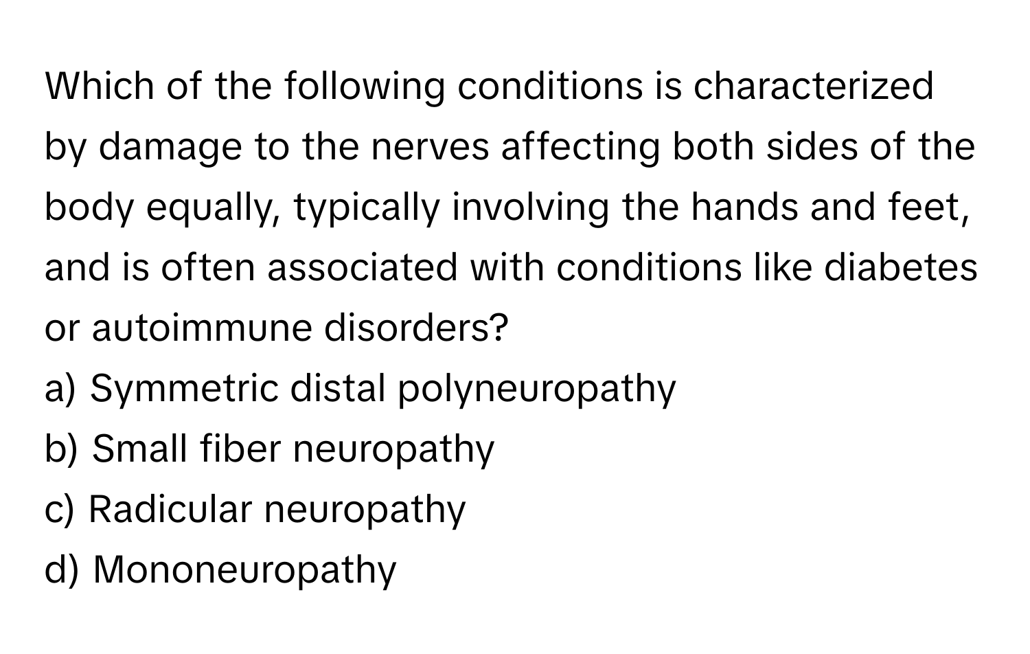 Which of the following conditions is characterized by damage to the nerves affecting both sides of the body equally, typically involving the hands and feet, and is often associated with conditions like diabetes or autoimmune disorders?

a) Symmetric distal polyneuropathy
b) Small fiber neuropathy
c) Radicular neuropathy
d) Mononeuropathy