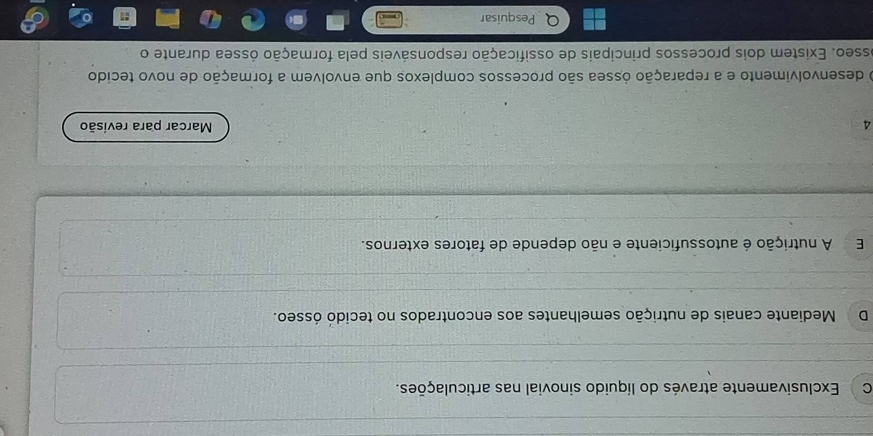 C Exclusivamente através do líquido sinovial nas articulações.
D Mediante canais de nutrição semelhantes aos encontrados no tecido ósseo.
E A nutrição é autossuficiente e não depende de fatores externos.
4 Marcar para revisão
O desenvolvimento e a reparação óssea são processos complexos que envolvem a formação de novo tecído
osseo. Existem dois processos principais de ossificação responsáveis pela formação óssea durante o
Pesquisar