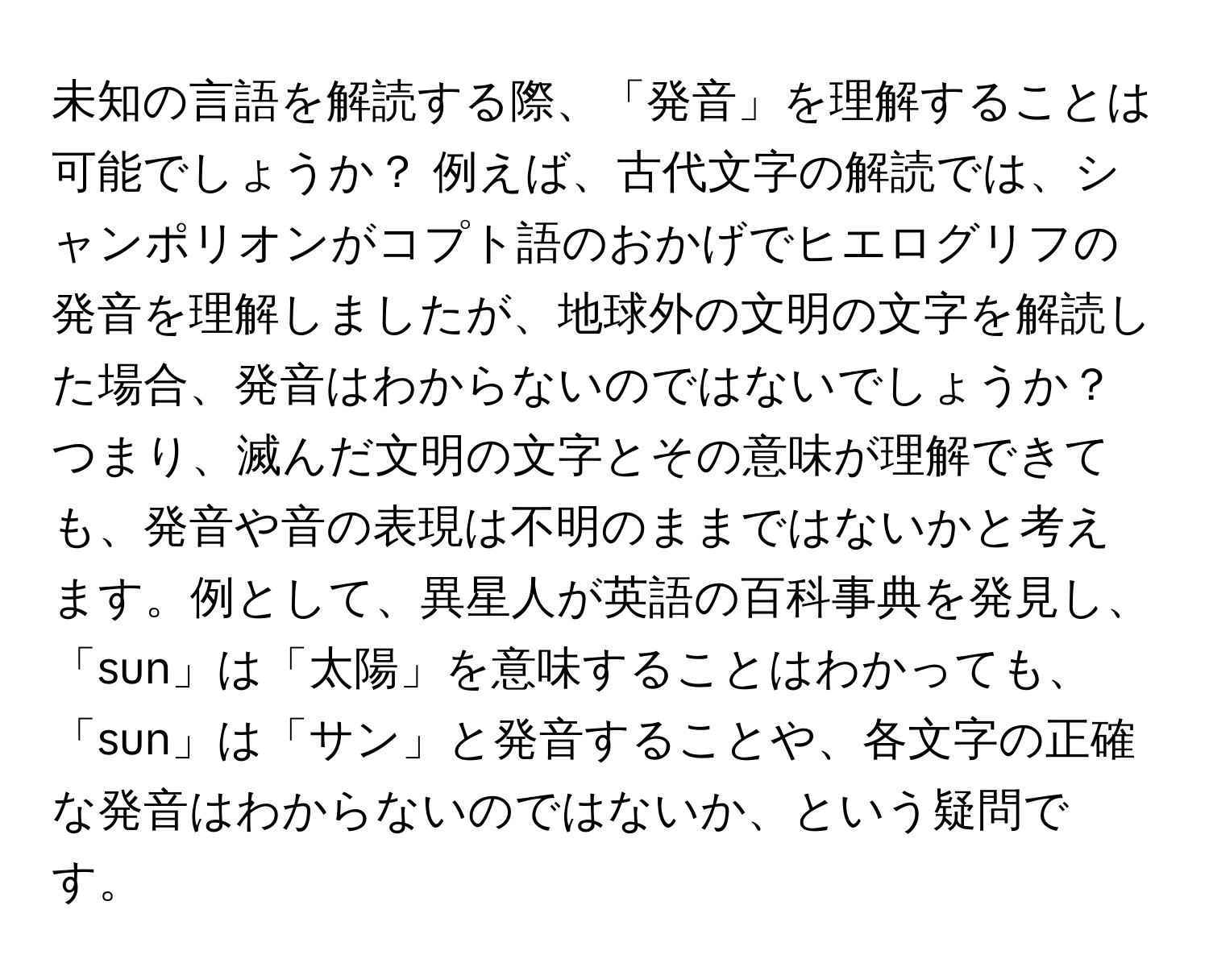 未知の言語を解読する際、「発音」を理解することは可能でしょうか？ 例えば、古代文字の解読では、シャンポリオンがコプト語のおかげでヒエログリフの発音を理解しましたが、地球外の文明の文字を解読した場合、発音はわからないのではないでしょうか？ つまり、滅んだ文明の文字とその意味が理解できても、発音や音の表現は不明のままではないかと考えます。例として、異星人が英語の百科事典を発見し、「sun」は「太陽」を意味することはわかっても、「sun」は「サン」と発音することや、各文字の正確な発音はわからないのではないか、という疑問です。