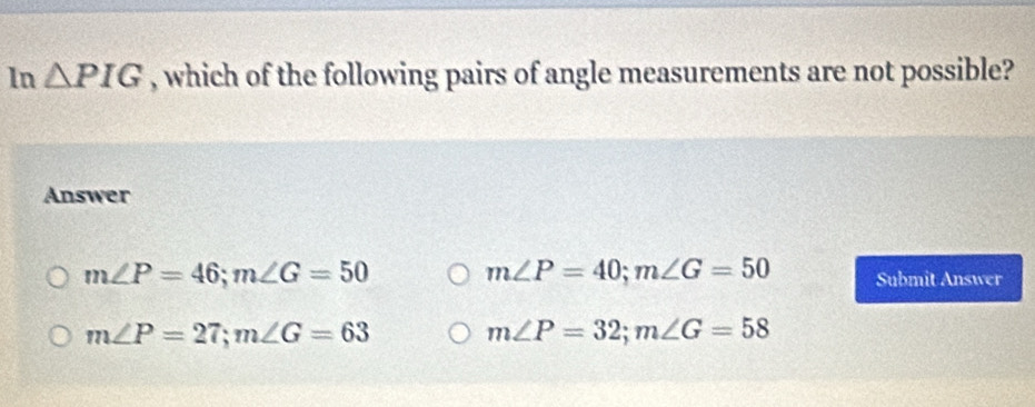 In △ PIG , which of the following pairs of angle measurements are not possible?
Answer
m∠ P=46; m∠ G=50
m∠ P=40; m∠ G=50 Submit Answer
m∠ P=27; m∠ G=63
m∠ P=32; m∠ G=58