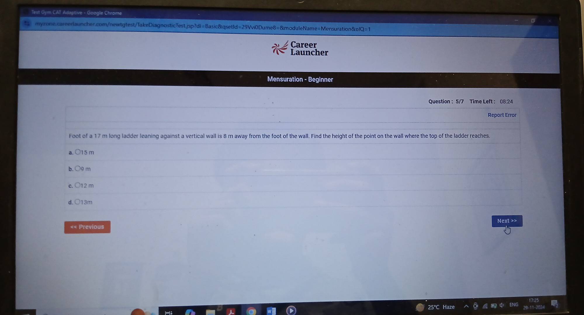 Test Gym CAT Adaptive - Google Chrome
myzone.careerlauncher.com/newtgtest/TakeDiagnosticTest.jsp?dl=Basic&qsetId=29Vvi0Dume8=&moduleName=Mensuration&ol
Career
Launcher
Mensuration - Beginner
Question : 5/7 Time Left : 08:24
Report Error
Foot of a 17 m long ladder leaning against a vertical wall is 8 m away from the foot of the wall. Find the height of the point on the wall where the top of the ladder reaches.
a. 015 m
b. OO m
C. 12 m
d. 013 n
Next >>
«< Previous
 25°