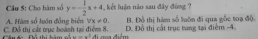 Cho hàm số y=- 1/2 x+4 , kết luận nào sau đây đúng ?
A. Hàm số luôn đồng biến forall x!= 0. B. Đồ thị hàm số luôn đi qua gốc toạ độ.
C. Đồ thị cắt trục hoành tại điểm 8. D. Đồ thị cắt trục tung tại điểm -4.
Câu 6: Đồ thi hàm s shat oV=x^2 đi qua điểm