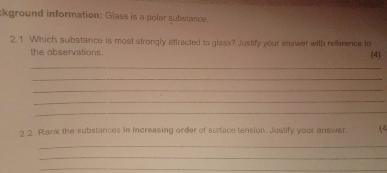 ckground information: Glass is a polar substance. 
2.1 Which substance is most strongly attracted to glass? Justify your answer with reference to 
the observations. 
(4) 
_ 
_ 
_ 
_ 
_ 
2.2 Rank the substances in increasing order of surface tension. Justify your answer. (4 
_ 
_ 
_