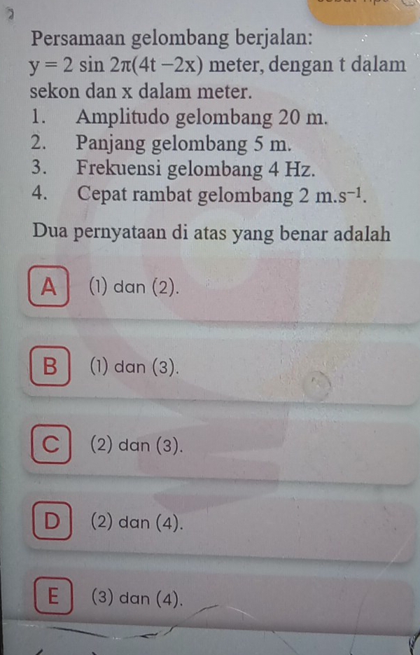 Persamaan gelombang berjalan:
y=2sin 2π (4t-2x) meter, dengan t dalam
sekon dan x dalam meter.
1. Amplitudo gelombang 20 m.
2. Panjang gelombang 5 m.
3. Frekuensi gelombang 4 Hz.
4. Cepat rambat gelombang 2m.s^(-1). 
Dua pernyataan di atas yang benar adalah
A (1) dan (2).
B (1) dan (3).
C (2) dan (3).
D (2) dan (4).
E (3) dan (4).