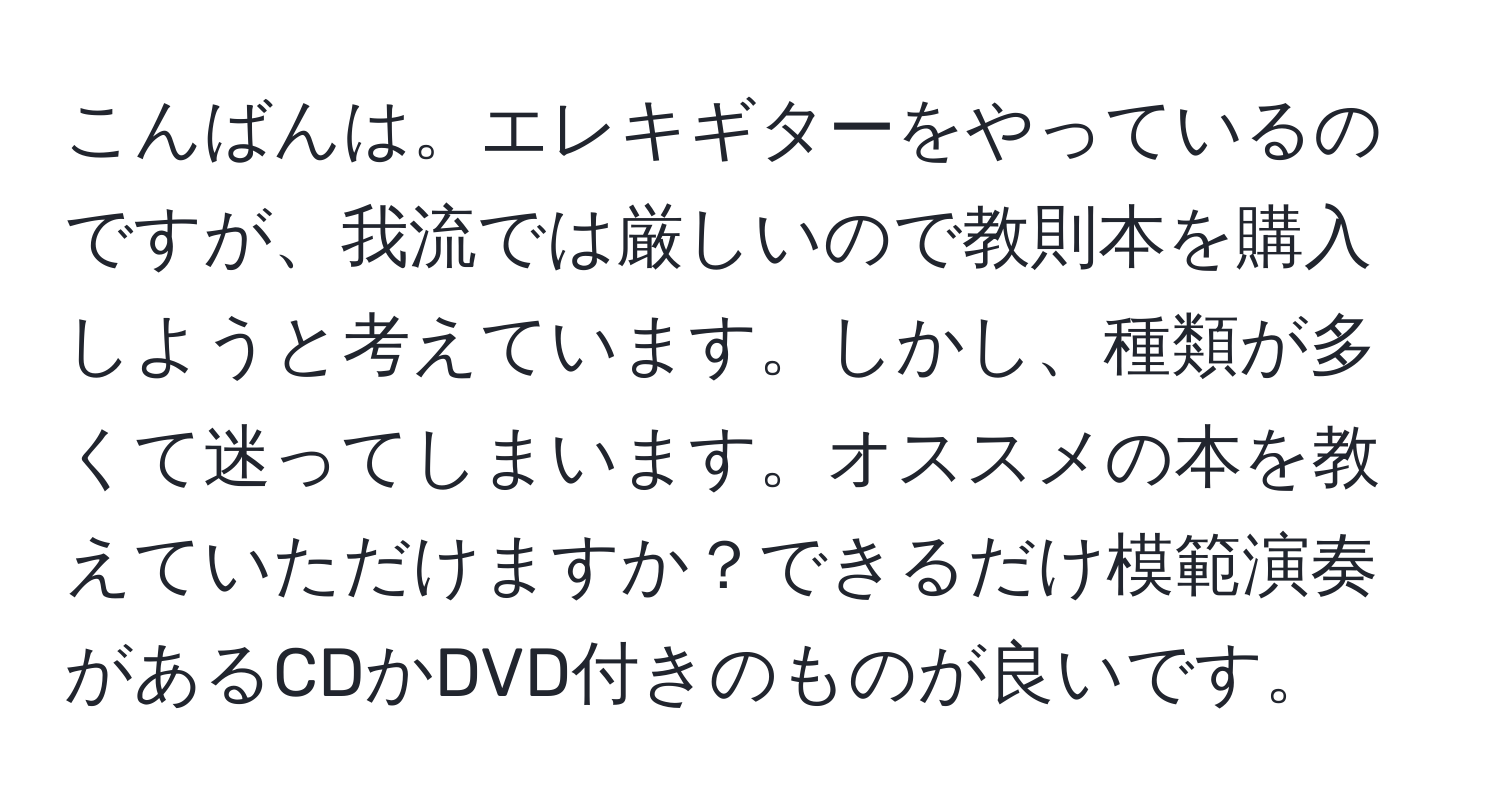 こんばんは。エレキギターをやっているのですが、我流では厳しいので教則本を購入しようと考えています。しかし、種類が多くて迷ってしまいます。オススメの本を教えていただけますか？できるだけ模範演奏があるCDかDVD付きのものが良いです。