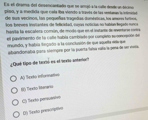 Es el drama del desencantado que se arrojó a la calle desde un décimo
piso, y a medida que caía iba viendo a través de las ventanas la intimidad
de sus vecinos, las pequeñas tragedias domésticas, los amores furtivos,
los breves instantes de felicidad, cuyas noticias no habían llegado nunca
hasta la escalera común, de modo que en el instante de reventarse contra
el pavimento de la calle había cambiado por completo su concepción del
mundo, y había llegado a la conclusión de que aquella vida que
abandonaba para siempre por la puerta falsa valía la pena de ser vivida.
¿Qué tipo de texto es el texto anterior?
A) Texto informativo
B) Texto literario
C) Texto persuasivo
D) Texto prescriptivo