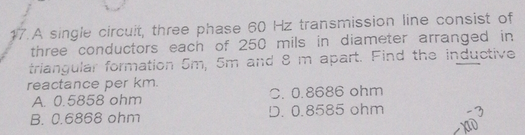 A single circuit, three phase 60 Hz transmission line consist of
three conductors each of 250 mils in diameter arranged in
triangular formation 5m, 5m and 8 m apart. Find the inductive
reactance per km.
A. 0.5858 ohm C. 0.8686 ohm
B. 0.6868 ohm D. 0.8585 ohm