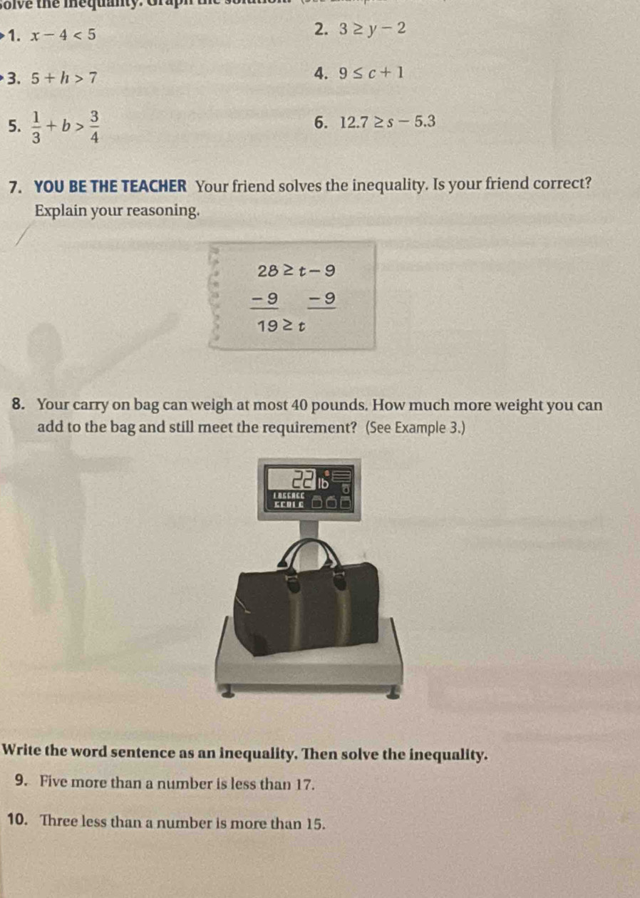 olve the mequanty. Gra 
2. 
1. x-4<5</tex> 3≥ y-2
3. 5+h>7 4. 9≤ c+1
5.  1/3 +b> 3/4 
6. 12.7≥ s-5.3
7. YOU BE THE TEACHER Your friend solves the inequality. Is your friend correct? 
Explain your reasoning.
beginarrayr 28≥ t-9  (-9)/19 ≥ tendarray
8. Your carry on bag can weigh at most 40 pounds. How much more weight you can 
add to the bag and still meet the requirement? (See Example 3.) 
Write the word sentence as an inequality. Then solve the inequality. 
9. Five more than a number is less than 17. 
10. Three less than a number is more than 15.