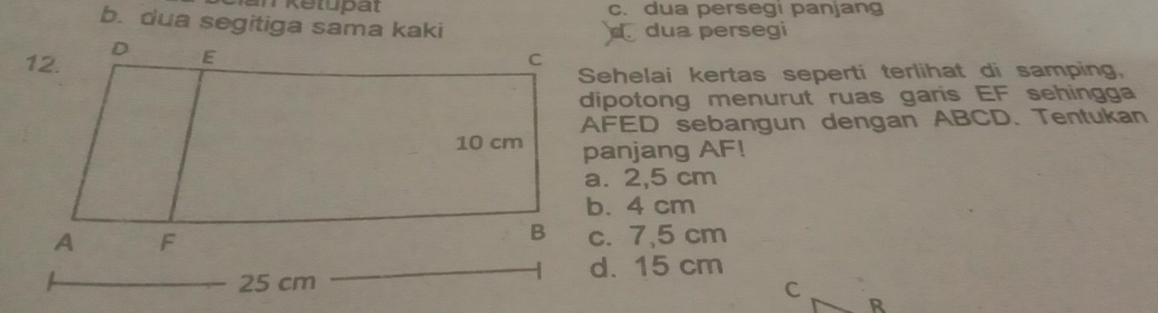 c. dua persegi panjang
b. dua segitiga sama kaki
dua persegi
Sehelai kertas seperti terlihat di samping,
dipotong menurut ruas garis EF sehingga
AFED sebangun dengan ABCD. Tentukan
panjang AF!
a. 2,5 cm
b. 4 cm
c. 7,5 cm
d. 15 cm
C R